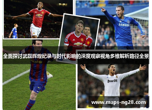 全面探讨武磊辉煌纪录与时代影响的深度观察视角多维解析路径全景